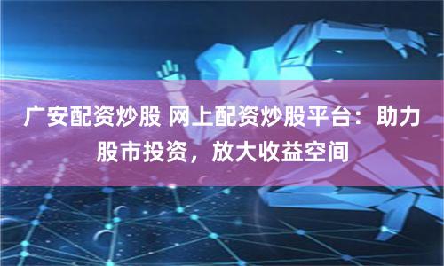 广安配资炒股 网上配资炒股平台：助力股市投资，放大收益空间