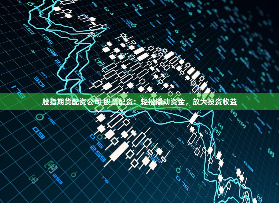 股指期货配资公司 股票配资：轻松撬动资金，放大投资收益