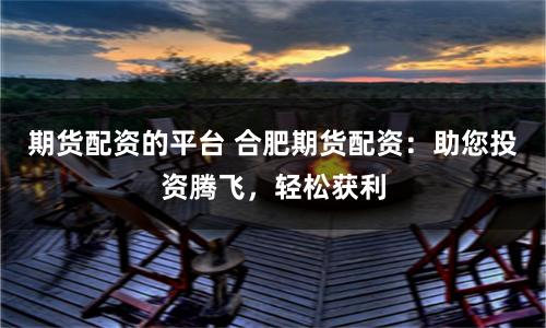 期货配资的平台 合肥期货配资：助您投资腾飞，轻松获利