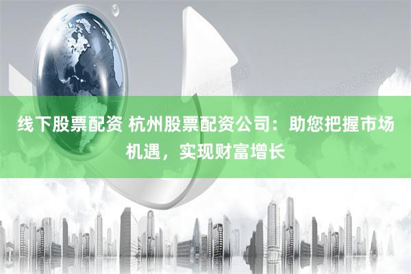 线下股票配资 杭州股票配资公司：助您把握市场机遇，实现财富增长