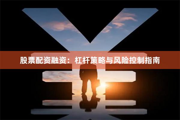 股票配资融资：杠杆策略与风险控制指南